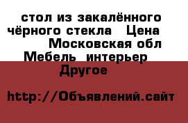 стол из закалённого чёрного стекла › Цена ­ 2 500 - Московская обл. Мебель, интерьер » Другое   